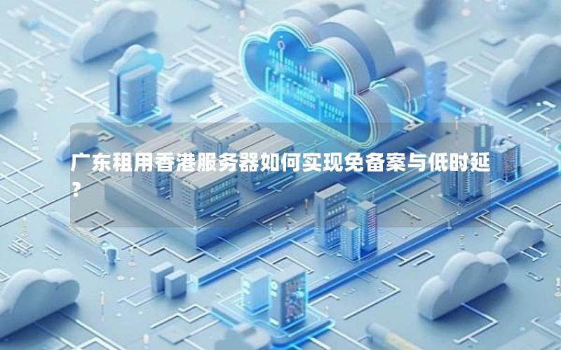 广东租用香港服务器如何实现免备案与低时延？