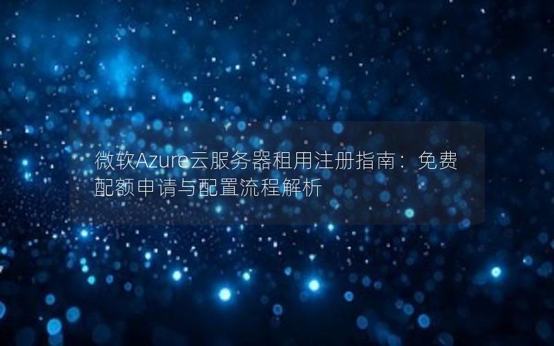 微软Azure云服务器租用注册指南：免费配额申请与配置流程解析