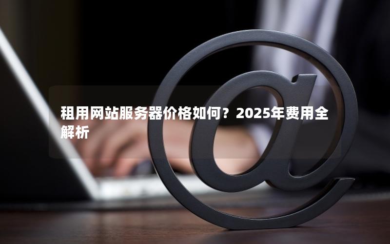 租用网站服务器价格如何？2025年费用全解析
