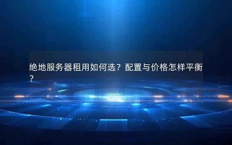 绝地服务器租用如何选？配置与价格怎样平衡？