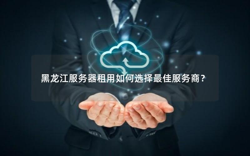黑龙江服务器租用如何选择最佳服务商？