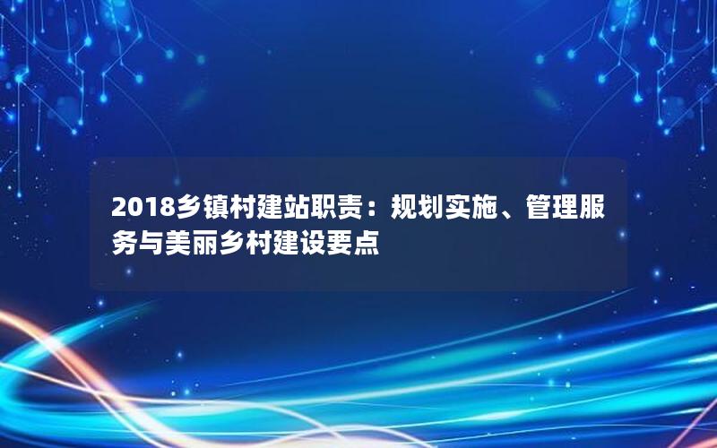 2018乡镇村建站职责：规划实施、管理服务与美丽乡村建设要点