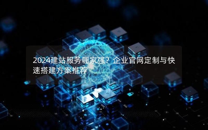 2024建站服务哪家强？企业官网定制与快速搭建方案推荐