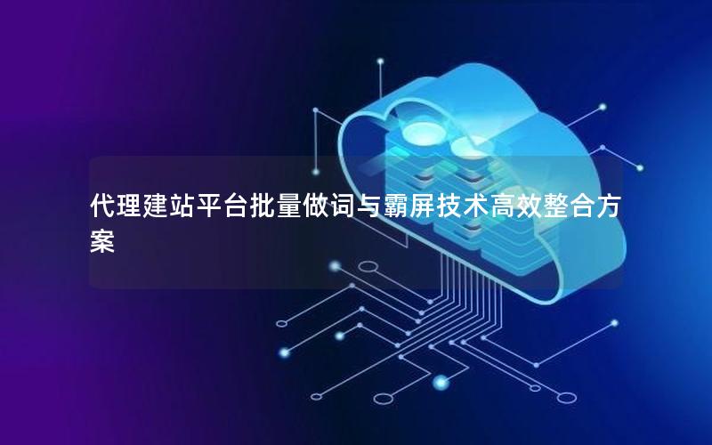 代理建站平台批量做词与霸屏技术高效整合方案