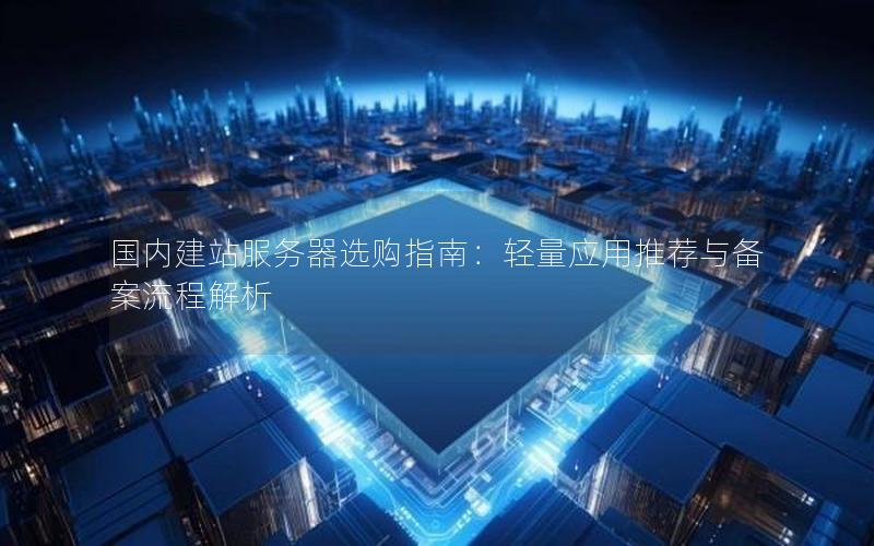 国内建站服务器选购指南：轻量应用推荐与备案流程解析