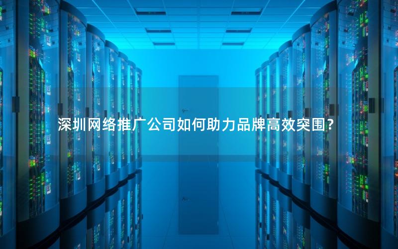 深圳网络推广公司如何助力品牌高效突围？
