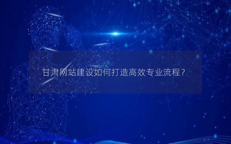 甘肃网站建设如何打造高效专业流程？