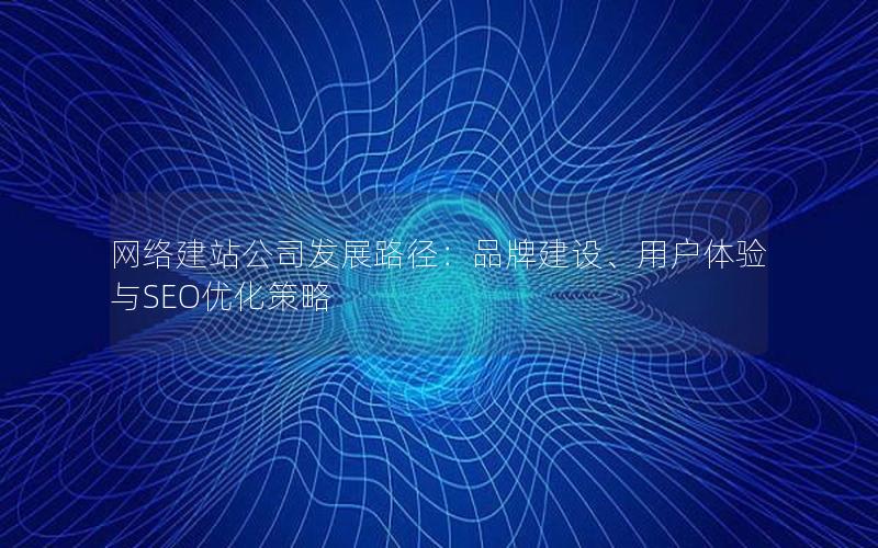 网络建站公司发展路径：品牌建设、用户体验与SEO优化策略