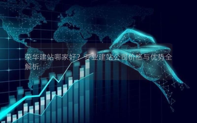 荣华建站哪家好？专业建站公司价格与优势全解析
