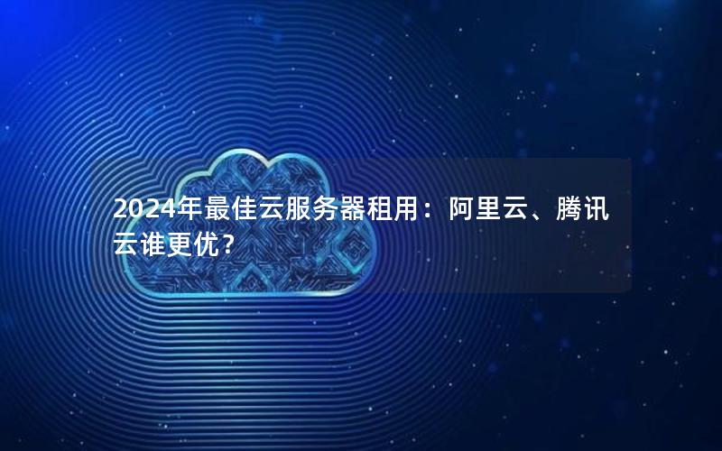 2024年最佳云服务器租用：阿里云、腾讯云谁更优？