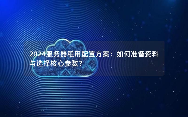 2024服务器租用配置方案：如何准备资料与选择核心参数？