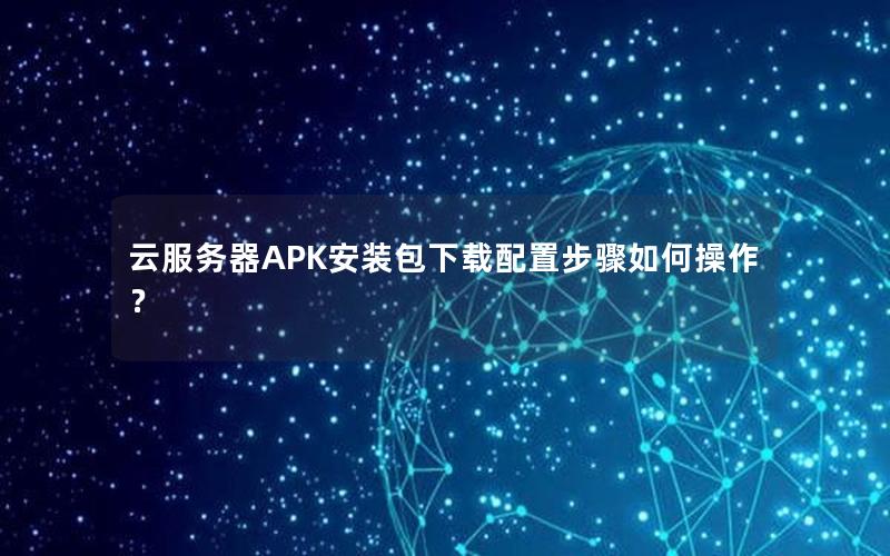云服务器APK安装包下载配置步骤如何操作？