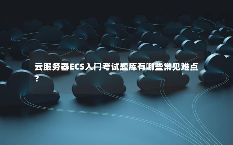云服务器ECS入门考试题库有哪些常见难点？