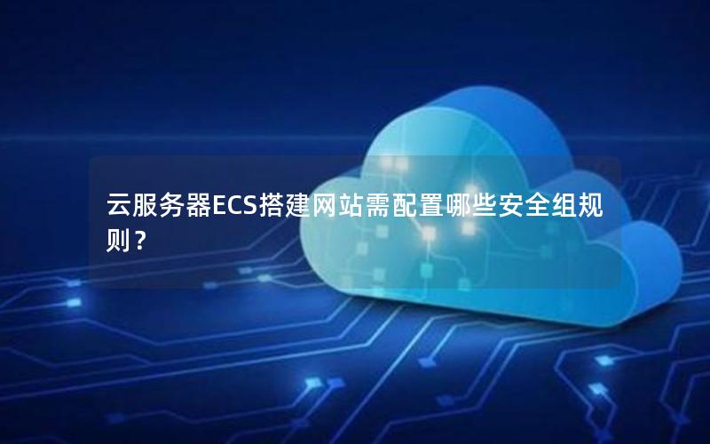 云服务器ECS搭建网站需配置哪些安全组规则？