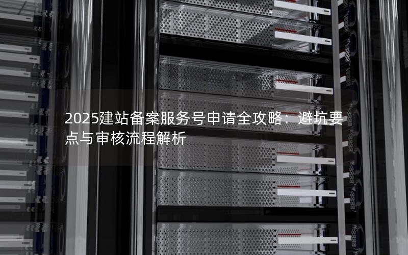 2025建站备案服务号申请全攻略：避坑要点与审核流程解析