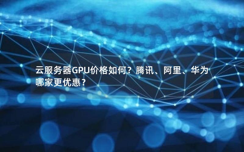 云服务器GPU价格如何？腾讯、阿里、华为哪家更优惠？