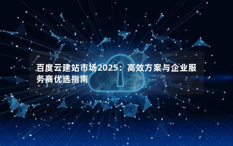 百度云建站市场2025：高效方案与企业服务商优选指南