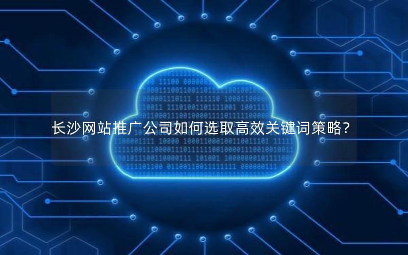 长沙网站推广公司如何选取高效关键词策略？