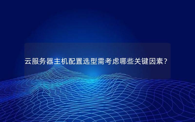 云服务器主机配置选型需考虑哪些关键因素？
