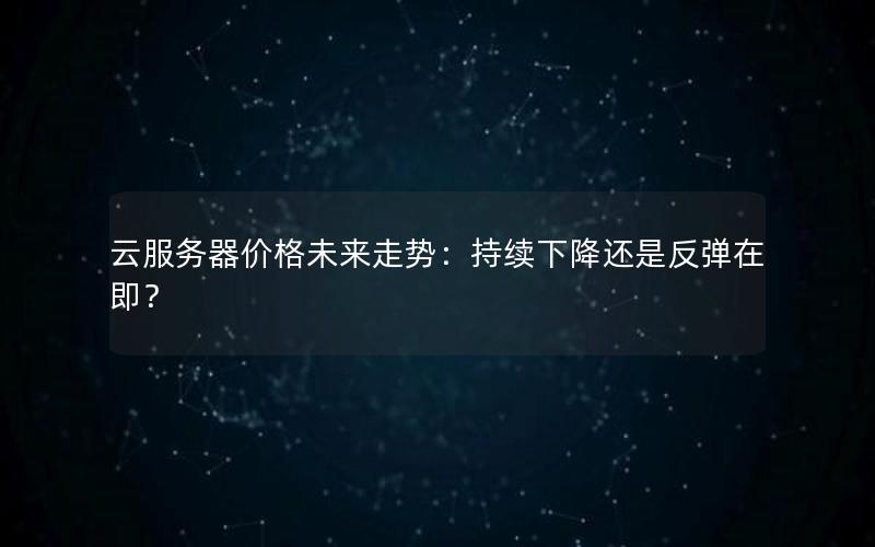 云服务器价格未来走势：持续下降还是反弹在即？