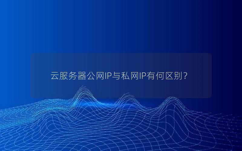 云服务器公网IP与私网IP有何区别？