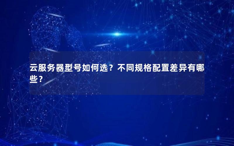 云服务器型号如何选？不同规格配置差异有哪些？