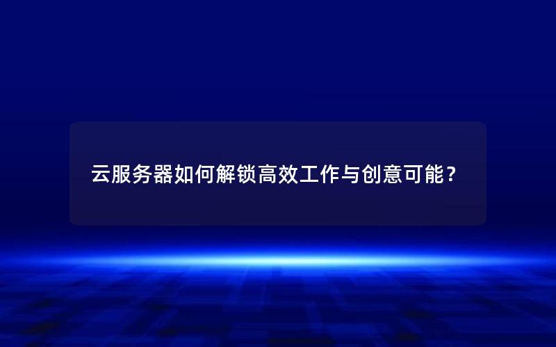 云服务器如何解锁高效工作与创意可能？