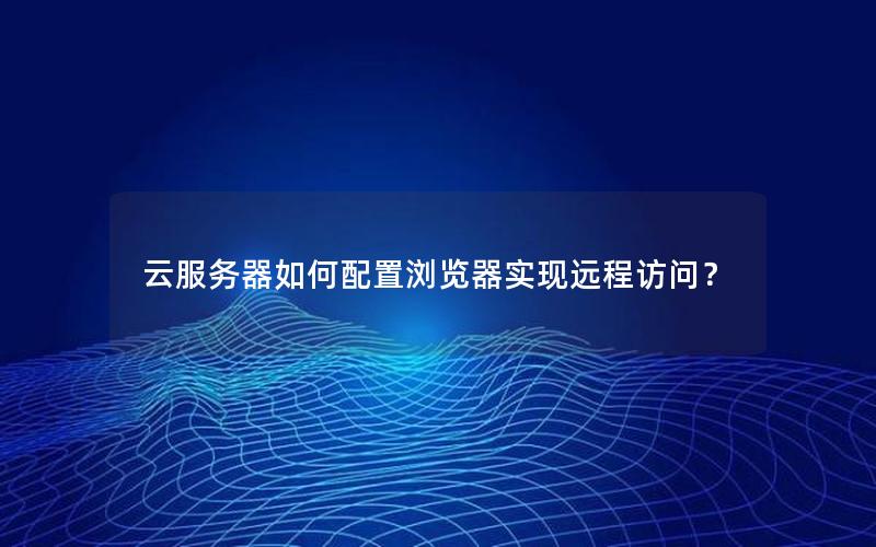 云服务器如何配置浏览器实现远程访问？