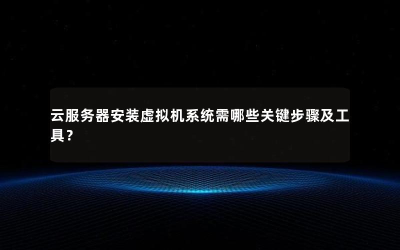 云服务器安装虚拟机系统需哪些关键步骤及工具？
