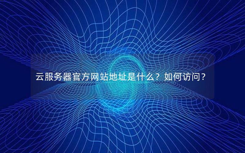 云服务器官方网站地址是什么？如何访问？