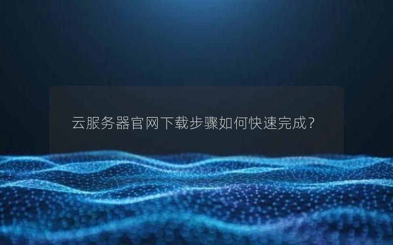 云服务器官网下载步骤如何快速完成？