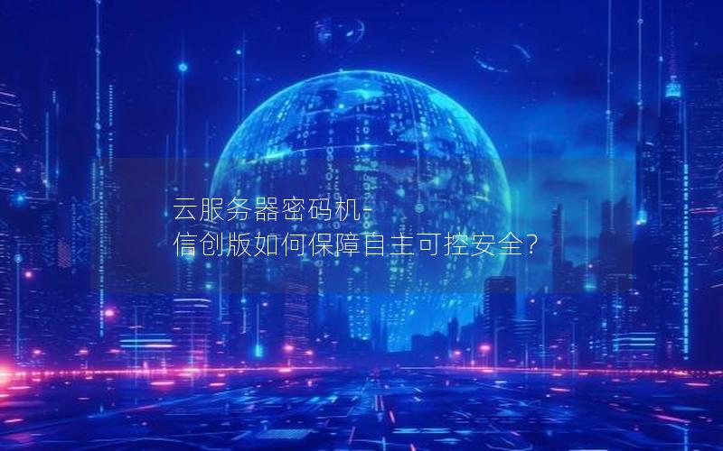 云服务器密码机-信创版如何保障自主可控安全？