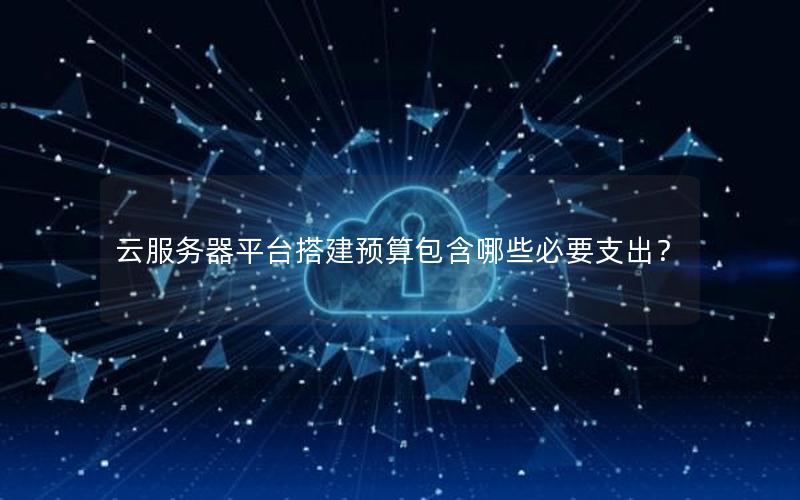 云服务器平台搭建预算包含哪些必要支出？