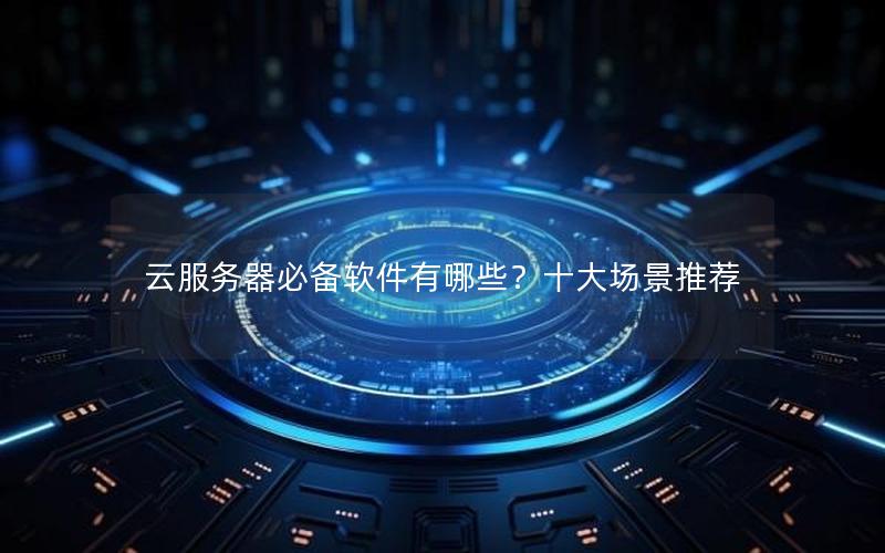 云服务器必备软件有哪些？十大场景推荐