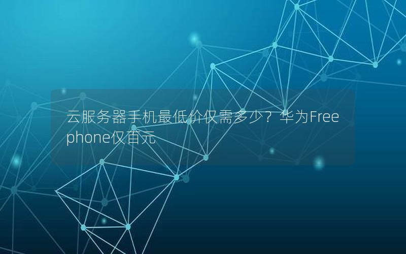 云服务器手机最低价仅需多少？华为Freephone仅百元