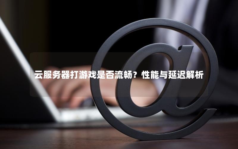 云服务器打游戏是否流畅？性能与延迟解析