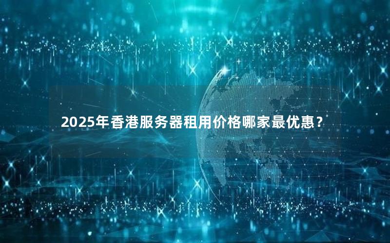 2025年香港服务器租用价格哪家最优惠？