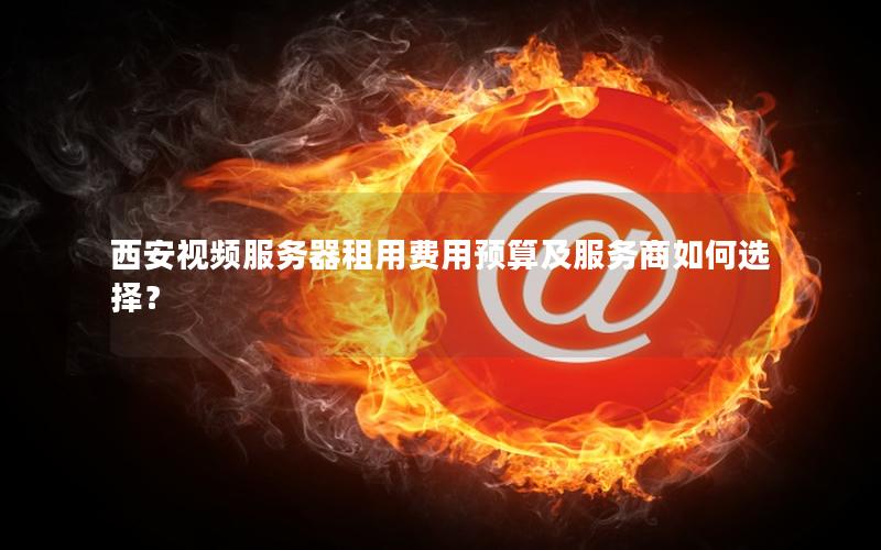 西安视频服务器租用费用预算及服务商如何选择？