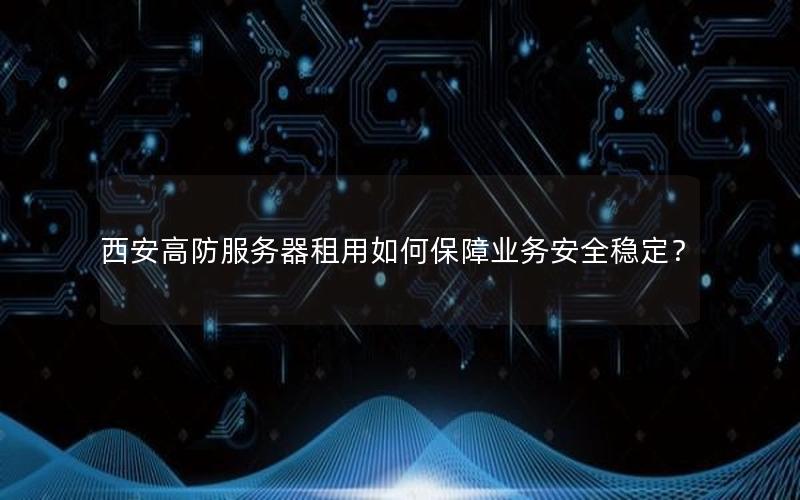 西安高防服务器租用如何保障业务安全稳定？