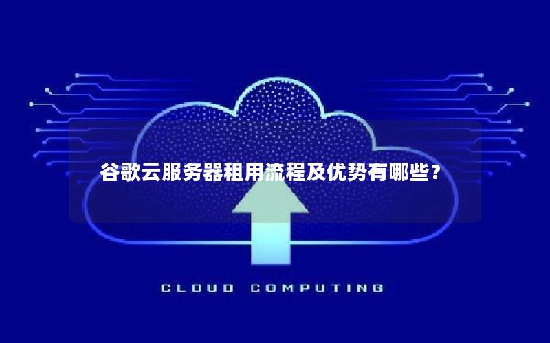 谷歌云服务器租用流程及优势有哪些？