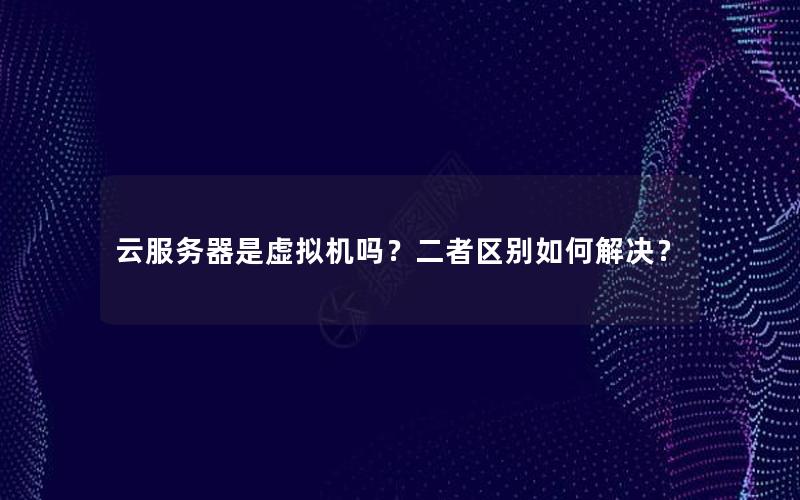 云服务器是虚拟机吗？二者区别如何解决？