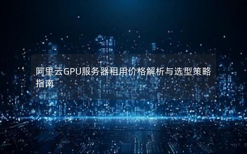 阿里云GPU服务器租用价格解析与选型策略指南