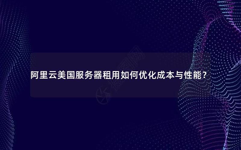 阿里云美国服务器租用如何优化成本与性能？