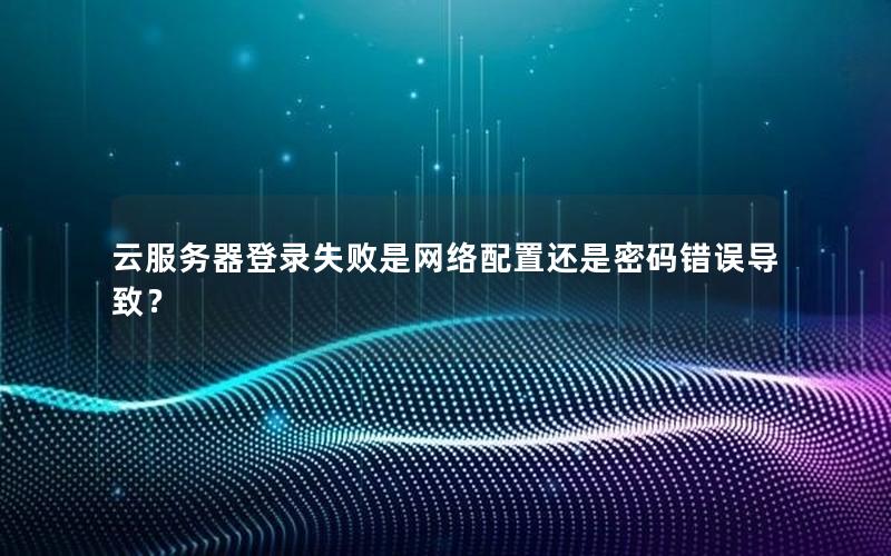 云服务器登录失败是网络配置还是密码错误导致？