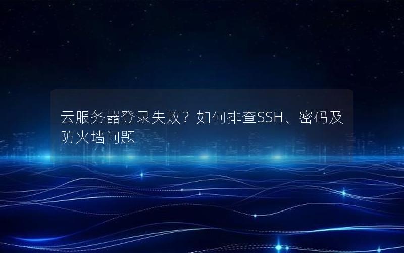 云服务器登录失败？如何排查SSH、密码及防火墙问题