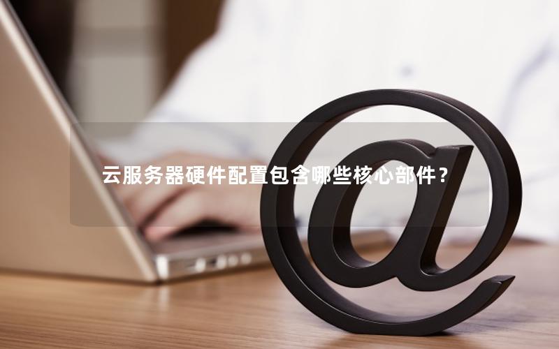 云服务器硬件配置包含哪些核心部件？