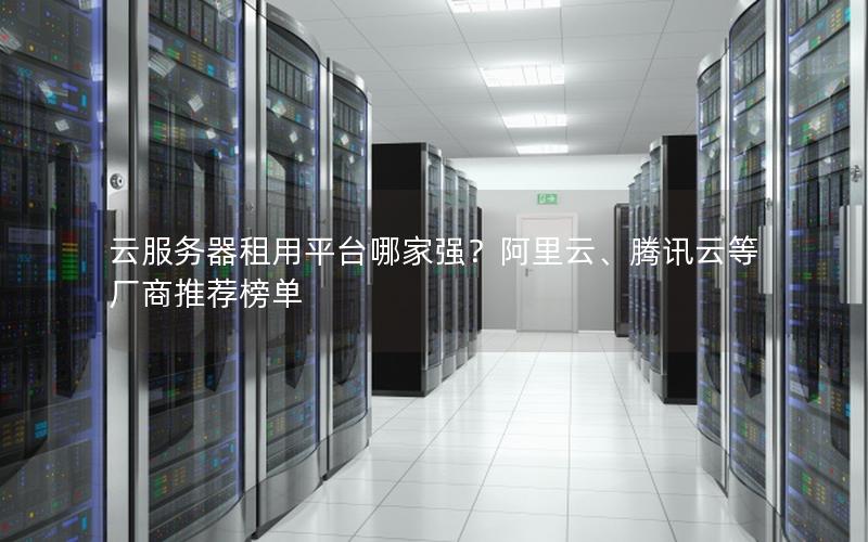 云服务器租用平台哪家强？阿里云、腾讯云等厂商推荐榜单