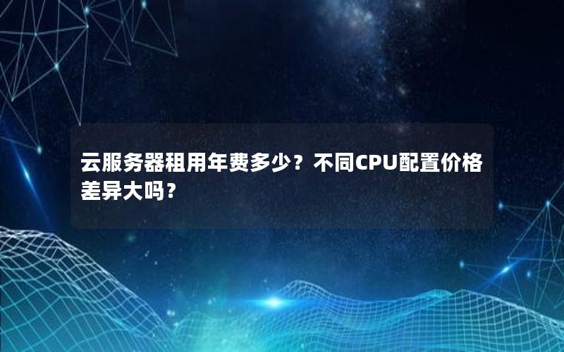 云服务器租用年费多少？不同CPU配置价格差异大吗？