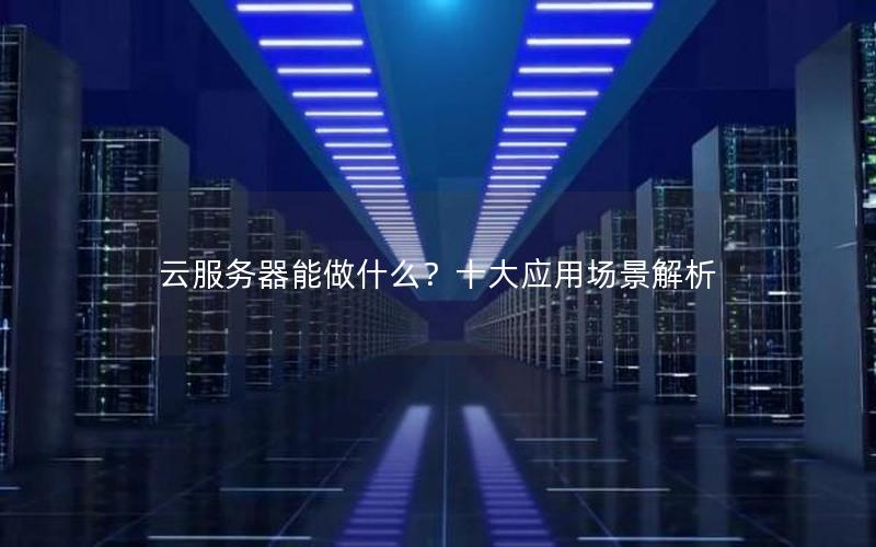 云服务器能做什么？十大应用场景解析