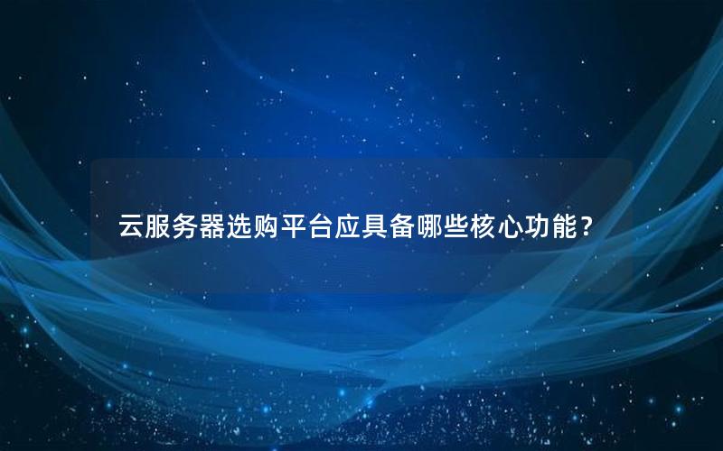 云服务器选购平台应具备哪些核心功能？